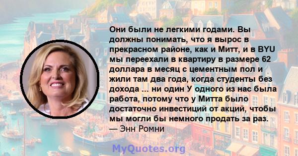 Они были не легкими годами. Вы должны понимать, что я вырос в прекрасном районе, как и Митт, и в BYU мы переехали в квартиру в размере 62 доллара в месяц с цементным пол и жили там два года, когда студенты без дохода