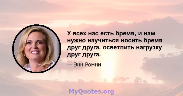 У всех нас есть бремя, и нам нужно научиться носить бремя друг друга, осветлить нагрузку друг друга.