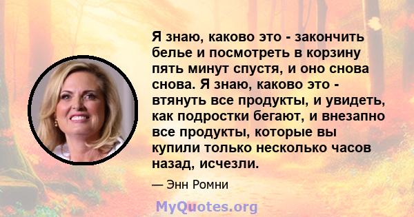 Я знаю, каково это - закончить белье и посмотреть в корзину пять минут спустя, и оно снова снова. Я знаю, каково это - втянуть все продукты, и увидеть, как подростки бегают, и внезапно все продукты, которые вы купили