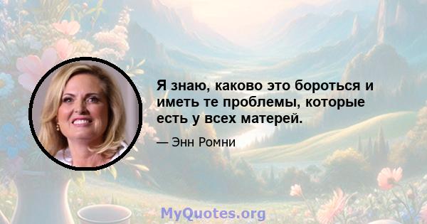 Я знаю, каково это бороться и иметь те проблемы, которые есть у всех матерей.