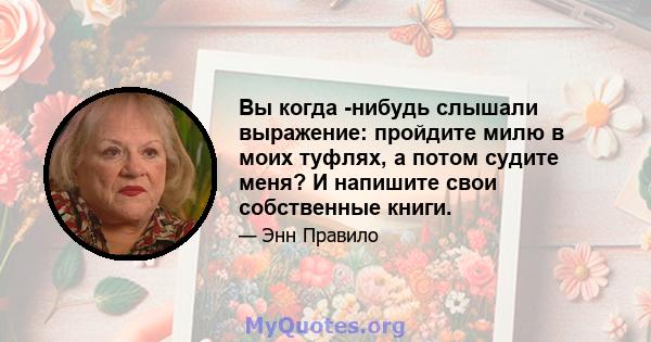 Вы когда -нибудь слышали выражение: пройдите милю в моих туфлях, а потом судите меня? И напишите свои собственные книги.