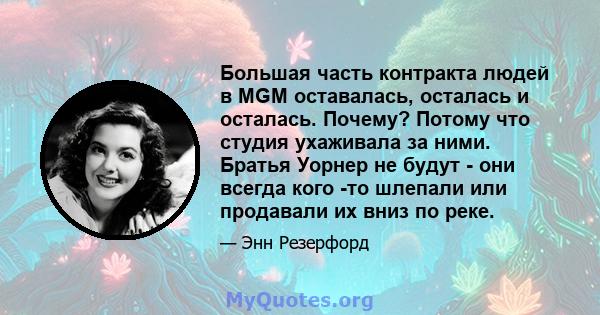 Большая часть контракта людей в MGM оставалась, осталась и осталась. Почему? Потому что студия ухаживала за ними. Братья Уорнер не будут - они всегда кого -то шлепали или продавали их вниз по реке.