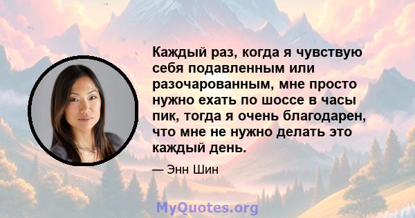 Каждый раз, когда я чувствую себя подавленным или разочарованным, мне просто нужно ехать по шоссе в часы пик, тогда я очень благодарен, что мне не нужно делать это каждый день.