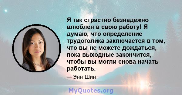 Я так страстно безнадежно влюблен в свою работу! Я думаю, что определение трудоголика заключается в том, что вы не можете дождаться, пока выходные закончится, чтобы вы могли снова начать работать.