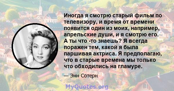 Иногда я смотрю старый фильм по телевизору, и время от времени появится один из моих, например, апрельские души, и я смотрю его. А ты что -то знаешь? Я всегда поражен тем, какой я была паршивая актриса. Я предполагаю,