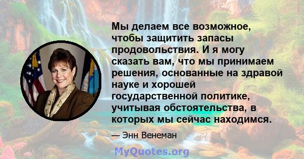 Мы делаем все возможное, чтобы защитить запасы продовольствия. И я могу сказать вам, что мы принимаем решения, основанные на здравой науке и хорошей государственной политике, учитывая обстоятельства, в которых мы сейчас 