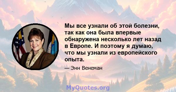 Мы все узнали об этой болезни, так как она была впервые обнаружена несколько лет назад в Европе. И поэтому я думаю, что мы узнали из европейского опыта.