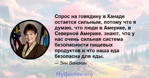 Спрос на говядину в Канаде остается сильным, потому что я думаю, что люди в Америке, в Северной Америке, знают, что у нас очень сильная система безопасности пищевых продуктов и что наша еда безопасна для еды.