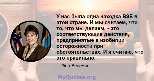 У нас была одна находка BSE в этой стране. И мы считаем, что то, что мы делаем, - это соответствующие действия, предпринятые в изобилии осторожности при обстоятельствах. И я считаю, что это правильно.