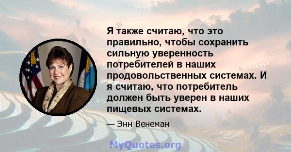 Я также считаю, что это правильно, чтобы сохранить сильную уверенность потребителей в наших продовольственных системах. И я считаю, что потребитель должен быть уверен в наших пищевых системах.