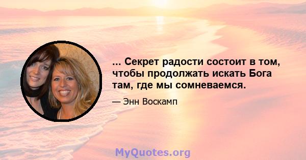 ... Секрет радости состоит в том, чтобы продолжать искать Бога там, где мы сомневаемся.