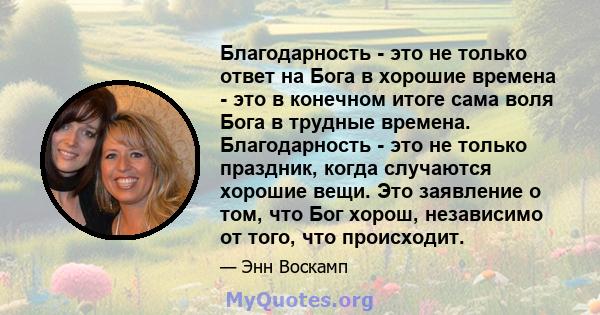 Благодарность - это не только ответ на Бога в хорошие времена - это в конечном итоге сама воля Бога в трудные времена. Благодарность - это не только праздник, когда случаются хорошие вещи. Это заявление о том, что Бог