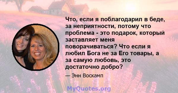 Что, если я поблагодарил в беде, за неприятности, потому что проблема - это подарок, который заставляет меня поворачиваться? Что если я любил Бога не за Его товары, а за самую любовь, это достаточно добро?