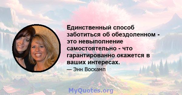 Единственный способ заботиться об обездоленном - это невыполнение самостоятельно - что гарантированно окажется в ваших интересах.