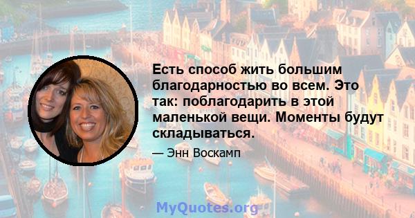 Есть способ жить большим благодарностью во всем. Это так: поблагодарить в этой маленькой вещи. Моменты будут складываться.