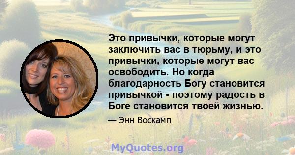 Это привычки, которые могут заключить вас в тюрьму, и это привычки, которые могут вас освободить. Но когда благодарность Богу становится привычкой - поэтому радость в Боге становится твоей жизнью.