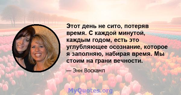 Этот день не сито, потеряв время. С каждой минутой, каждым годом, есть это углубляющее осознание, которое я заполняю, набирая время. Мы стоим на грани вечности.