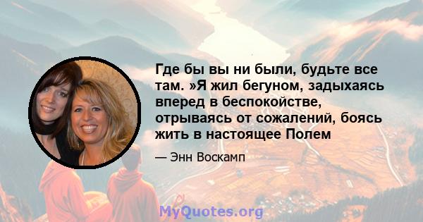 Где бы вы ни были, будьте все там. »Я жил бегуном, задыхаясь вперед в беспокойстве, отрываясь от сожалений, боясь жить в настоящее Полем