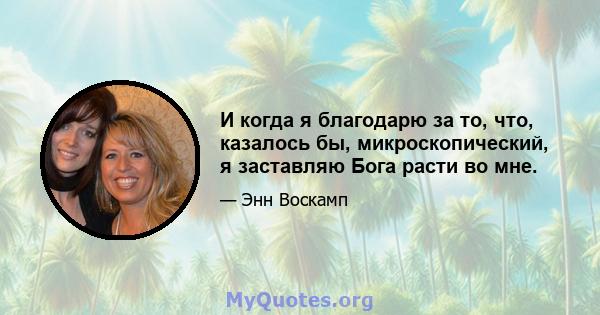 И когда я благодарю за то, что, казалось бы, микроскопический, я заставляю Бога расти во мне.