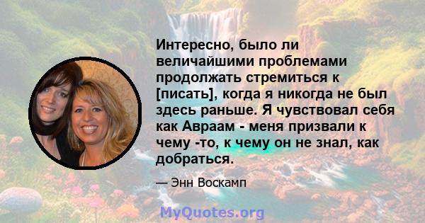 Интересно, было ли величайшими проблемами продолжать стремиться к [писать], когда я никогда не был здесь раньше. Я чувствовал себя как Авраам - меня призвали к чему -то, к чему он не знал, как добраться.