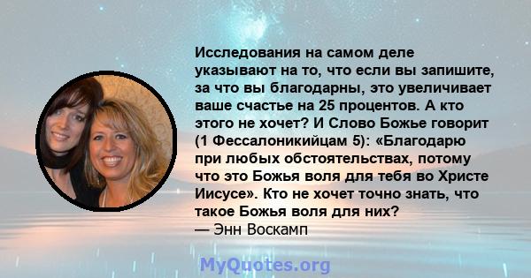 Исследования на самом деле указывают на то, что если вы запишите, за что вы благодарны, это увеличивает ваше счастье на 25 процентов. А кто этого не хочет? И Слово Божье говорит (1 Фессалоникийцам 5): «Благодарю при