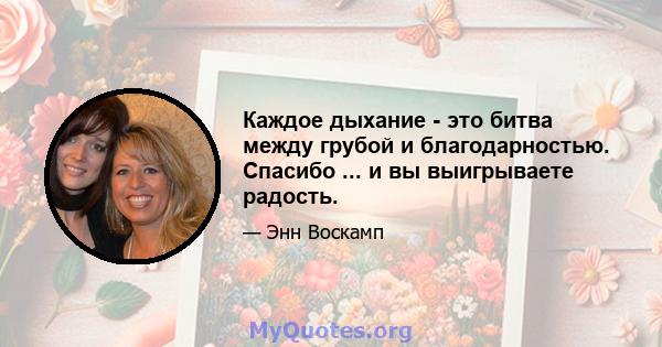 Каждое дыхание - это битва между грубой и благодарностью. Спасибо ... и вы выигрываете радость.