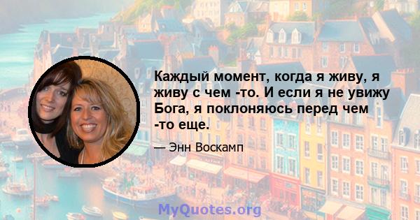 Каждый момент, когда я живу, я живу с чем -то. И если я не увижу Бога, я поклоняюсь перед чем -то еще.