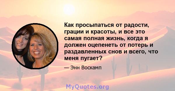 Как просыпаться от радости, грации и красоты, и все это самая полная жизнь, когда я должен оцепенеть от потерь и раздавленных снов и всего, что меня пугает?