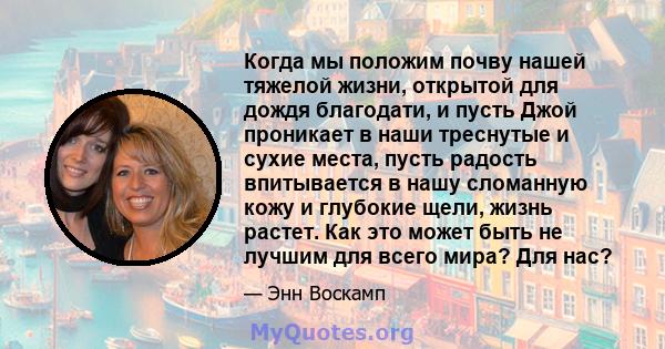 Когда мы положим почву нашей тяжелой жизни, открытой для дождя благодати, и пусть Джой проникает в наши треснутые и сухие места, пусть радость впитывается в нашу сломанную кожу и глубокие щели, жизнь растет. Как это