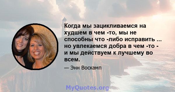 Когда мы зацикливаемся на худшем в чем -то, мы не способны что -либо исправить ... но увлекаемся добра в чем -то - и мы действуем к лучшему во всем.