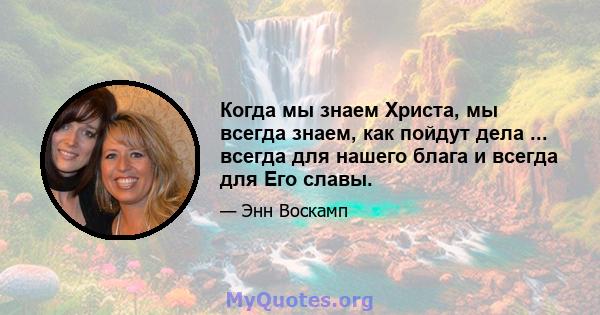 Когда мы знаем Христа, мы всегда знаем, как пойдут дела ... всегда для нашего блага и всегда для Его славы.