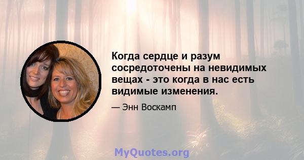 Когда сердце и разум сосредоточены на невидимых вещах - это когда в нас есть видимые изменения.