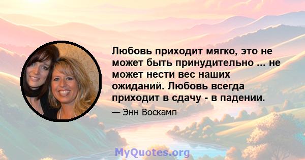 Любовь приходит мягко, это не может быть принудительно ... не может нести вес наших ожиданий. Любовь всегда приходит в сдачу - в падении.