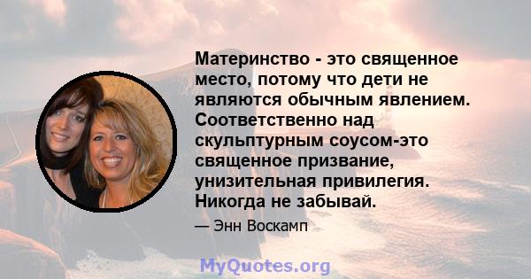 Материнство - это священное место, потому что дети не являются обычным явлением. Соответственно над скульптурным соусом-это священное призвание, унизительная привилегия. Никогда не забывай.