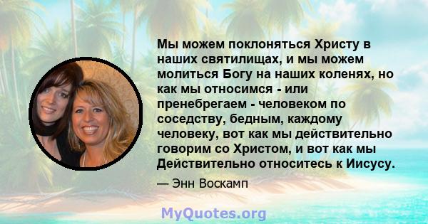 Мы можем поклоняться Христу в наших святилищах, и мы можем молиться Богу на наших коленях, но как мы относимся - или пренебрегаем - человеком по соседству, бедным, каждому человеку, вот как мы действительно говорим со