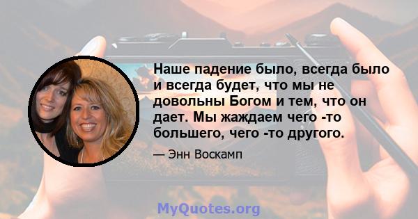 Наше падение было, всегда было и всегда будет, что мы не довольны Богом и тем, что он дает. Мы жаждаем чего -то большего, чего -то другого.