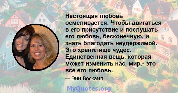 Настоящая любовь осмеливается. Чтобы двигаться в его присутствие и послушать его любовь, бесконечную, и знать благодать неудержимой. Это хранилище чудес. Единственная вещь, которая может изменить нас, мир,- это все его