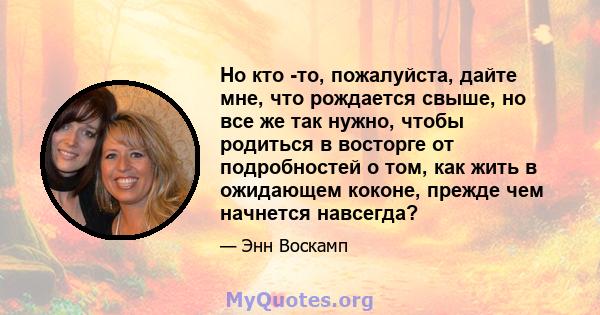 Но кто -то, пожалуйста, дайте мне, что рождается свыше, но все же так нужно, чтобы родиться в восторге от подробностей о том, как жить в ожидающем коконе, прежде чем начнется навсегда?