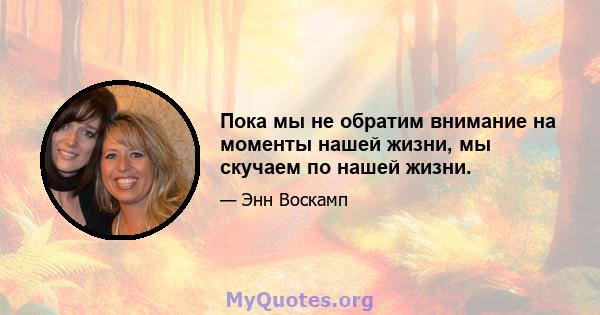 Пока мы не обратим внимание на моменты нашей жизни, мы скучаем по нашей жизни.