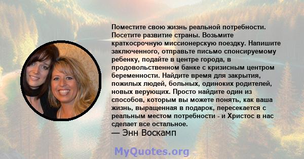 Поместите свою жизнь реальной потребности. Посетите развитие страны. Возьмите краткосрочную миссионерскую поездку. Напишите заключенного, отправьте письмо спонсируемому ребенку, подайте в центре города, в