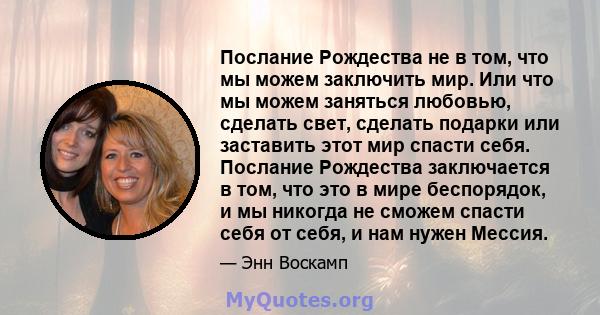 Послание Рождества не в том, что мы можем заключить мир. Или что мы можем заняться любовью, сделать свет, сделать подарки или заставить этот мир спасти себя. Послание Рождества заключается в том, что это в мире