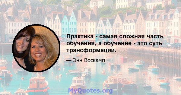 Практика - самая сложная часть обучения, а обучение - это суть трансформации.