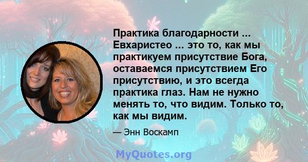 Практика благодарности ... Евхаристео ... это то, как мы практикуем присутствие Бога, оставаемся присутствием Его присутствию, и это всегда практика глаз. Нам не нужно менять то, что видим. Только то, как мы видим.