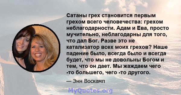 Сатаны грех становится первым грехом всего человечества: грехом неблагодарности. Адам и Ева, просто мучительно, неблагодарны для того, что дал Бог. Разве это не катализатор всех моих грехов? Наше падение было, всегда