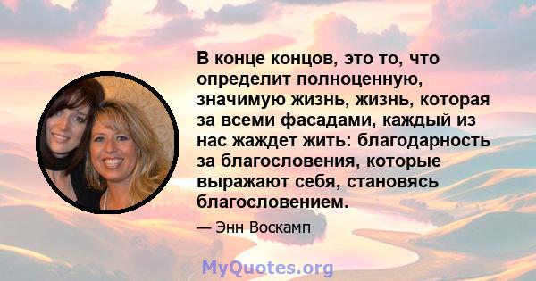 В конце концов, это то, что определит полноценную, значимую жизнь, жизнь, которая за всеми фасадами, каждый из нас жаждет жить: благодарность за благословения, которые выражают себя, становясь благословением.