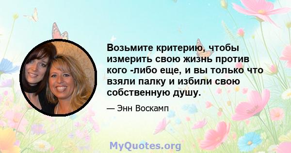 Возьмите критерию, чтобы измерить свою жизнь против кого -либо еще, и вы только что взяли палку и избили свою собственную душу.