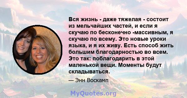 Вся жизнь - даже тяжелая - состоит из мельчайших частей, и если я скучаю по бесконечно -массивным, я скучаю по всему. Это новые уроки языка, и я их живу. Есть способ жить большим благодарностью во всем. Это так: