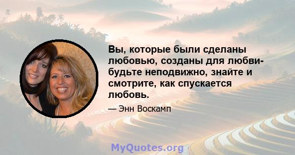 Вы, которые были сделаны любовью, созданы для любви- будьте неподвижно, знайте и смотрите, как спускается любовь.