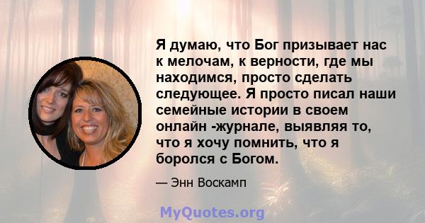 Я думаю, что Бог призывает нас к мелочам, к верности, где мы находимся, просто сделать следующее. Я просто писал наши семейные истории в своем онлайн -журнале, выявляя то, что я хочу помнить, что я боролся с Богом.