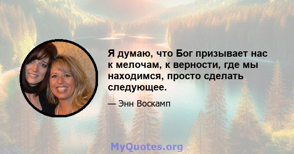 Я думаю, что Бог призывает нас к мелочам, к верности, где мы находимся, просто сделать следующее.